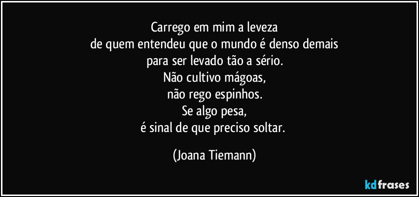 Carrego em mim a leveza
de quem entendeu que o mundo é denso demais
para ser levado tão a sério.
Não cultivo mágoas,
não rego espinhos.
Se algo pesa,
é sinal de que preciso soltar. (Joana Tiemann)