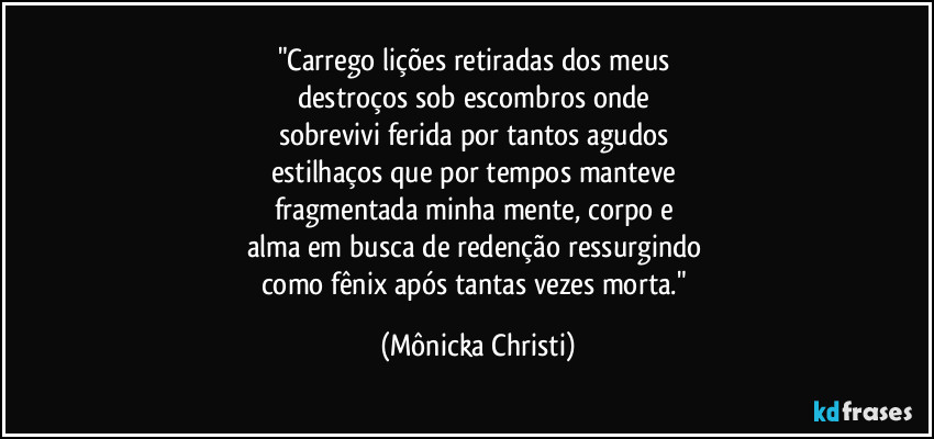 "Carrego lições retiradas dos meus 
destroços sob escombros onde 
sobrevivi ferida por tantos agudos 
estilhaços que por tempos manteve 
fragmentada minha mente, corpo e 
alma em busca de redenção ressurgindo 
como fênix após tantas vezes morta." (Mônicka Christi)