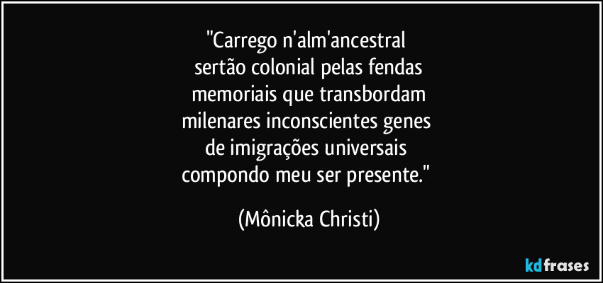 "Carrego n'alm'ancestral 
sertão colonial pelas fendas
memoriais que transbordam
milenares inconscientes genes 
de imigrações universais 
compondo meu ser presente." (Mônicka Christi)