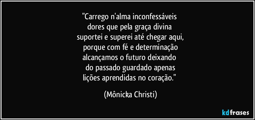 "Carrego n'alma inconfessáveis 
dores que pela graça divina 
suportei e superei até chegar aqui,
porque com fé e determinação
alcançamos o futuro deixando 
do passado guardado apenas
lições aprendidas no coração." (Mônicka Christi)