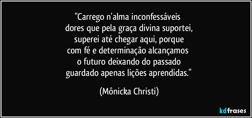 "Carrego n'alma inconfessáveis 
dores que pela graça divina suportei,
 superei até chegar aqui,  porque 
com fé e determinação alcançamos 
o futuro deixando do passado
 guardado apenas lições aprendidas." (Mônicka Christi)