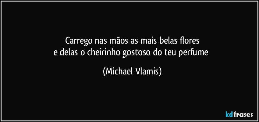 Carrego nas mãos as mais belas flores
e delas o cheirinho gostoso do teu perfume (Michael Vlamis)