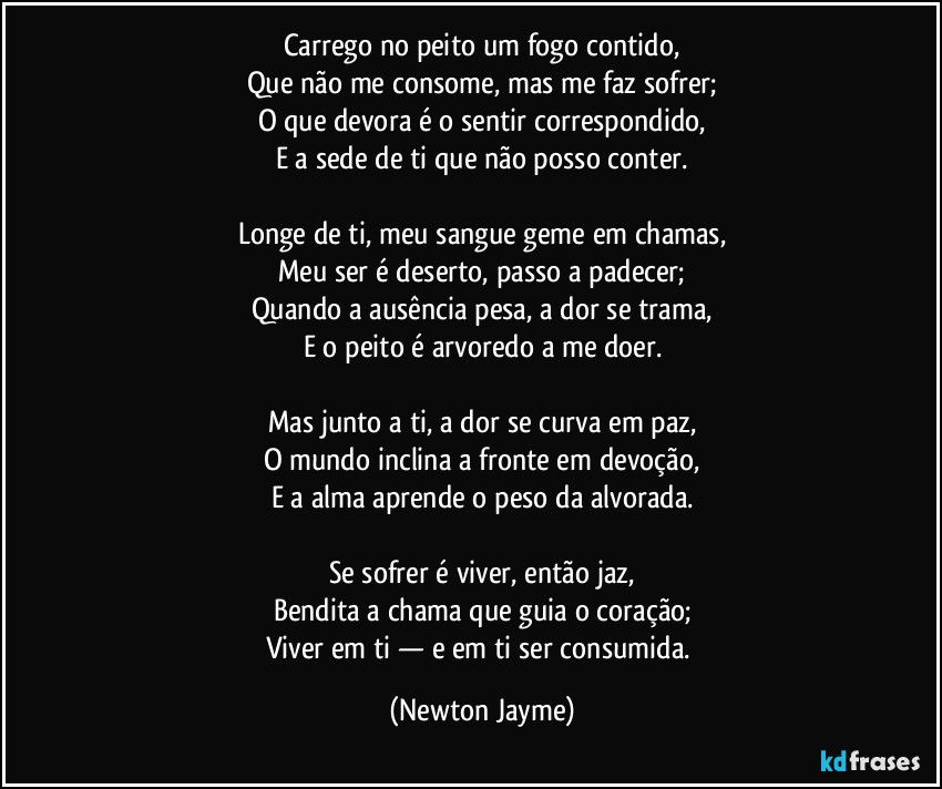 Carrego no peito um fogo contido,
Que não me consome, mas me faz sofrer;
O que devora é o sentir correspondido,
E a sede de ti que não posso conter.

Longe de ti, meu sangue geme em chamas,
Meu ser é deserto, passo a padecer;
Quando a ausência pesa, a dor se trama,
E o peito é arvoredo a me doer.

Mas junto a ti, a dor se curva em paz,
O mundo inclina a fronte em devoção,
E a alma aprende o peso da alvorada.

Se sofrer é viver, então jaz,
Bendita a chama que guia o coração;
Viver em ti — e em ti ser consumida. (Newton Jayme)