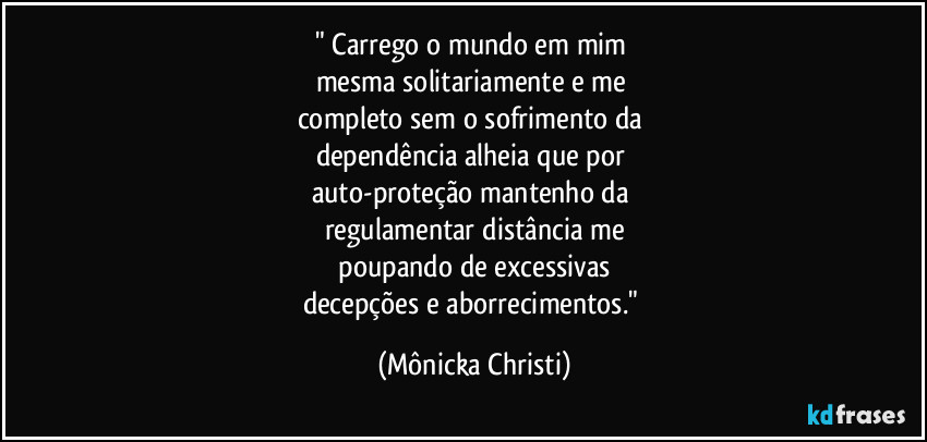" Carrego o mundo em mim
mesma solitariamente e me
completo sem o sofrimento da
dependência alheia que por
auto-proteção mantenho da
regulamentar distância me
poupando de excessivas
decepções e aborrecimentos." (Mônicka Christi)