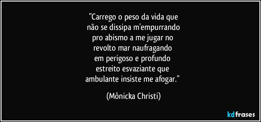 "Carrego o peso da vida que
não se dissipa m'empurrando
pro abismo a me jugar no
revolto mar naufragando
em perigoso e profundo
estreito esvaziante que
ambulante insiste me afogar." (Mônicka Christi)