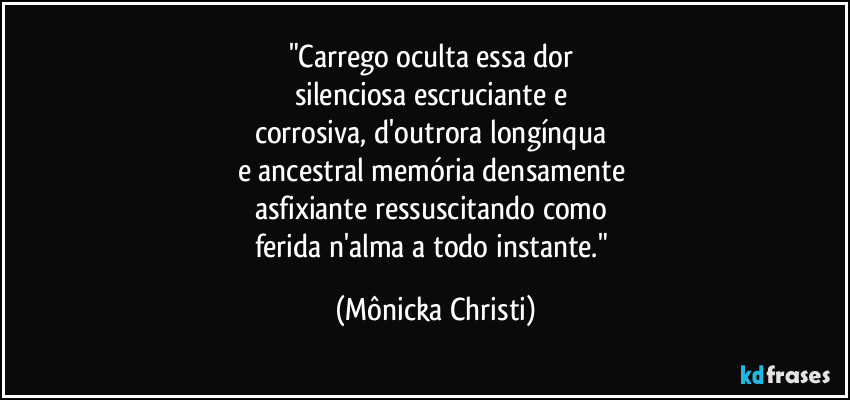 "Carrego oculta essa dor 
silenciosa escruciante e 
corrosiva, d'outrora longínqua 
e ancestral memória densamente 
asfixiante ressuscitando como 
ferida n'alma a todo instante." (Mônicka Christi)