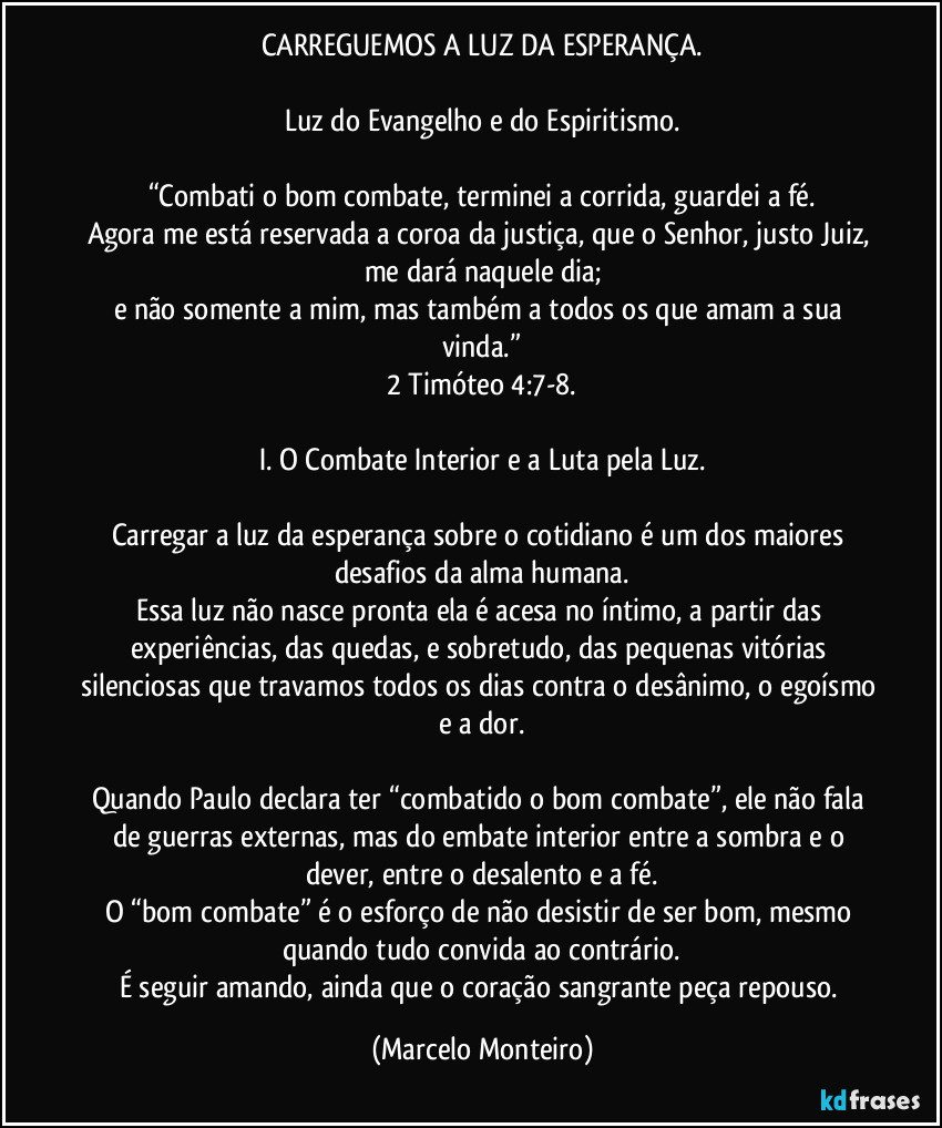 CARREGUEMOS A LUZ DA ESPERANÇA.
Luz do Evangelho e do Espiritismo.
“Combati o bom combate, terminei a corrida, guardei a fé.
Agora me está reservada a coroa da justiça, que o Senhor, justo Juiz, me dará naquele dia;
e não somente a mim, mas também a todos os que amam a sua vinda.”
2 Timóteo 4:7-8.
I. O Combate Interior e a Luta pela Luz.
Carregar a luz da esperança sobre o cotidiano é um dos maiores desafios da alma humana.
Essa luz não nasce pronta ela é acesa no íntimo, a partir das experiências, das quedas, e sobretudo, das pequenas vitórias silenciosas que travamos todos os dias contra o desânimo, o egoísmo e a dor.
Quando Paulo declara ter “combatido o bom combate”, ele não fala de guerras externas, mas do embate interior entre a sombra e o dever, entre o desalento e a fé.
O “bom combate” é o esforço de não desistir de ser bom, mesmo quando tudo convida ao contrário.
É seguir amando, ainda que o coração sangrante peça repouso. (Marcelo Monteiro)