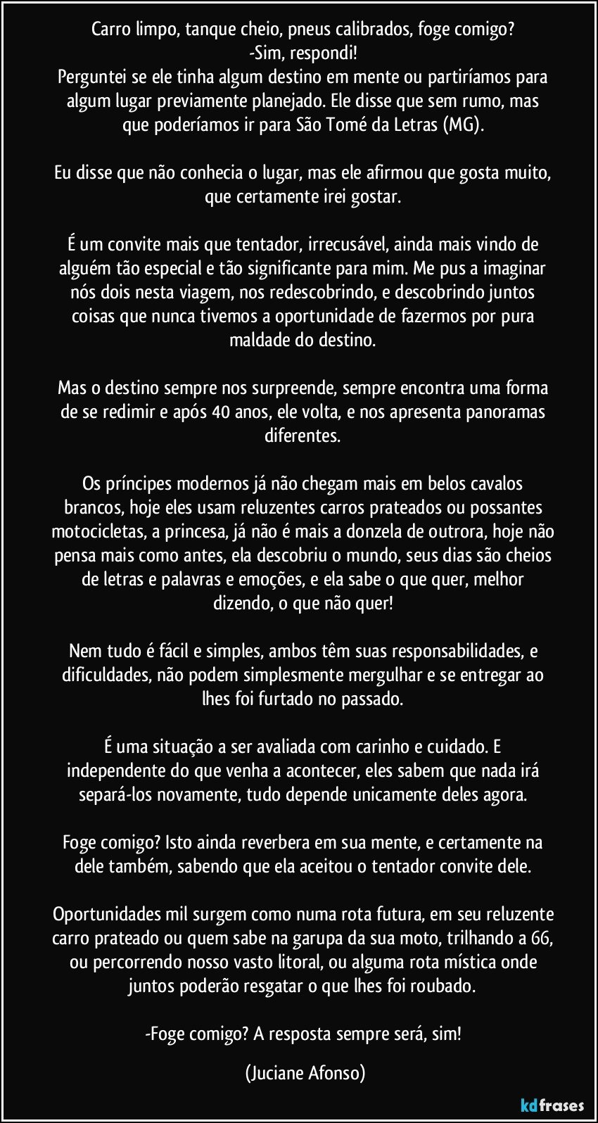 Carro limpo, tanque cheio, pneus calibrados, foge comigo? 
-Sim, respondi! 
Perguntei se ele tinha algum destino em mente ou partiríamos para algum lugar previamente planejado.  Ele disse que sem rumo, mas que poderíamos ir para São Tomé da Letras (MG).   

Eu disse que não conhecia o lugar, mas ele afirmou que gosta muito, que certamente irei gostar. 

É um convite mais que tentador, irrecusável, ainda mais vindo de alguém tão especial e tão significante para mim.  Me pus a imaginar nós dois nesta viagem, nos redescobrindo, e descobrindo juntos coisas que nunca tivemos a oportunidade de fazermos por pura maldade do destino. 

Mas o destino sempre nos surpreende, sempre encontra uma forma de se redimir e após 40 anos, ele volta, e nos apresenta panoramas diferentes. 

Os príncipes modernos já não chegam mais em belos cavalos brancos, hoje eles usam reluzentes carros prateados ou possantes motocicletas, a princesa, já não é mais a donzela de outrora, hoje não pensa mais como antes, ela descobriu o mundo, seus dias são cheios de letras e palavras e emoções, e ela sabe o que quer, melhor dizendo, o que não quer!  

Nem tudo é fácil e simples, ambos têm suas responsabilidades, e dificuldades, não podem simplesmente mergulhar e se entregar ao lhes foi furtado no passado.  

É uma situação a ser avaliada com carinho e cuidado.  E independente do que venha a acontecer, eles sabem que nada irá separá-los novamente, tudo depende unicamente deles agora. 

Foge comigo? Isto ainda reverbera em sua mente, e certamente na dele também, sabendo que ela aceitou o tentador convite dele. 

Oportunidades mil surgem como numa rota futura, em seu reluzente carro prateado ou quem sabe na garupa da sua moto, trilhando a 66, ou percorrendo nosso vasto litoral, ou alguma rota mística onde juntos poderão resgatar o que lhes foi roubado. 

-Foge comigo? A resposta sempre será, sim! (Juciane Afonso)