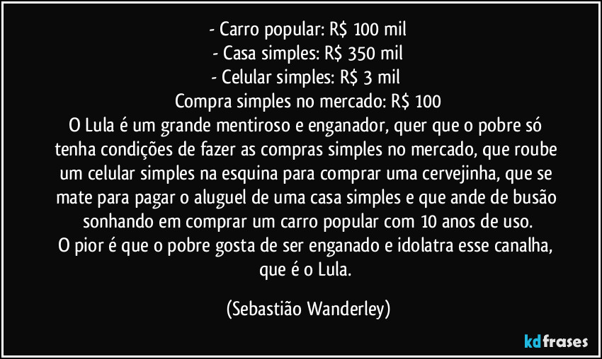 - Carro popular: R$ 100 mil
- Casa simples: R$ 350 mil
- Celular simples: R$ 3 mil
Compra simples no mercado: R$ 100
O Lula é um grande mentiroso e enganador, quer que o pobre só tenha condições de fazer as compras simples no mercado, que roube um celular simples na esquina para comprar uma cervejinha, que se mate para pagar o aluguel de uma casa simples e que ande de busão sonhando em comprar um carro popular com 10 anos de uso.
O pior é que o pobre gosta de ser enganado e idolatra esse canalha, que é o Lula. (Sebastião Wanderley)