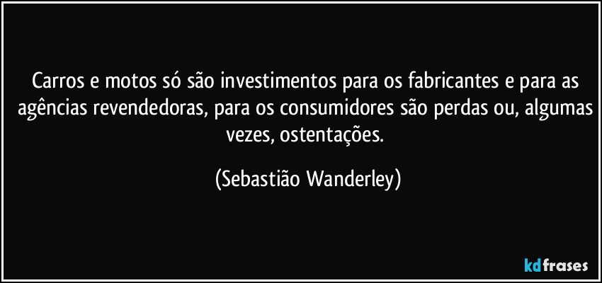 Carros e motos só são investimentos para os fabricantes e para as agências revendedoras, para os consumidores são perdas ou, algumas vezes, ostentações. (Sebastião Wanderley)