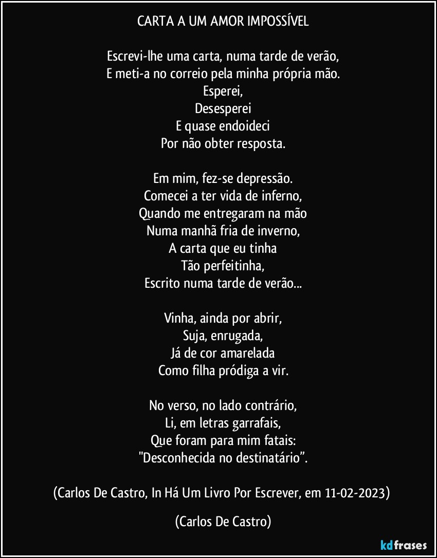 CARTA A UM AMOR IMPOSSÍVEL

Escrevi-lhe uma carta, numa tarde de verão,
E meti-a no correio pela minha própria mão.
Esperei,
Desesperei
E quase endoideci
Por não obter resposta.

Em mim, fez-se depressão.
Comecei a ter vida de inferno,
Quando me entregaram na mão
Numa manhã fria de inverno,
A carta que eu tinha
Tão perfeitinha,
Escrito numa tarde de verão...

Vinha, ainda por abrir,
Suja, enrugada,
Já de cor amarelada
Como filha pródiga a vir.

No verso, no lado contrário,
Li, em letras garrafais,
Que foram para mim fatais:
"Desconhecida no destinatário”.

(Carlos De Castro, In Há Um Livro Por Escrever, em 11-02-2023) (Carlos De Castro)