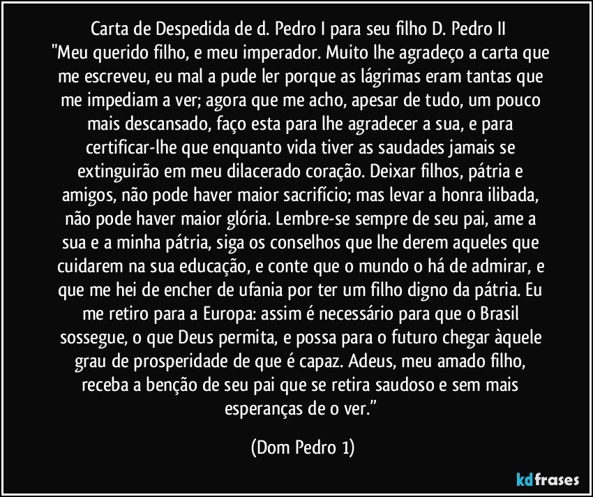 Carta de Despedida de d. Pedro I para seu filho D. Pedro II
"Meu querido filho, e meu imperador. Muito lhe agradeço a carta que me escreveu, eu mal a pude ler porque as lágrimas eram tantas que me impediam a ver; agora que me acho, apesar de tudo, um pouco mais descansado, faço esta para lhe agradecer a sua, e para certificar-lhe que enquanto vida tiver as saudades jamais se extinguirão em meu dilacerado coração. Deixar filhos, pátria e amigos, não pode haver maior sacrifício; mas levar a honra ilibada, não pode haver maior glória. Lembre-se sempre de seu pai, ame a sua e a minha pátria, siga os conselhos que lhe derem aqueles que cuidarem na sua educação, e conte que o mundo o há de admirar, e que me hei de encher de ufania por ter um filho digno da pátria. Eu me retiro para a Europa: assim é necessário para que o Brasil sossegue, o que Deus permita, e possa para o futuro chegar àquele grau de prosperidade de que é capaz. Adeus, meu amado filho, receba a benção de seu pai que se retira saudoso e sem mais esperanças de o ver.” (Dom Pedro 1)