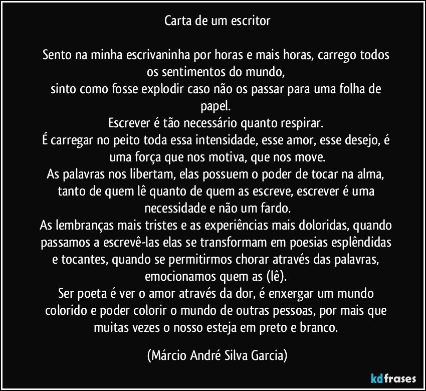 Carta de um escritor

Sento na minha escrivaninha por horas e mais horas, carrego todos os sentimentos do mundo, 
sinto como fosse explodir caso não os passar para uma folha de papel. 
Escrever é tão necessário quanto respirar. 
É carregar no peito toda essa intensidade, esse amor, esse desejo, é uma força que nos motiva, que nos move.
As palavras nos libertam, elas possuem o poder de tocar na alma, tanto de quem lê quanto de quem as escreve, escrever é uma necessidade e não um fardo.
As lembranças mais tristes e as experiências mais doloridas, quando passamos a escrevê-las elas se transformam em poesias esplêndidas e tocantes, quando se permitirmos chorar através das palavras, emocionamos quem as (lê). 
Ser poeta é ver o amor através da dor, é enxergar um mundo colorido e poder colorir o mundo de outras pessoas, por mais que muitas vezes o nosso esteja em preto e branco. (Márcio André Silva Garcia)