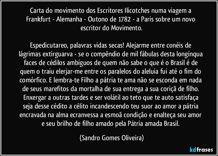 Carta do movimento dos Escritores Ilicotches numa viagem a Frankfurt - Alemanha - Outono de 1782 - a Paris sobre um novo escritor do Movimento.

Espedicutareo, palavras vidas secas! Alejarme entre conéis de lágrimas extirguarva - se o compêndio de mil fábulas desta longínqua faces de cédilos ambíguos de quem não sabe o que é o Brasil é de quem o traiu elerjar-me entre os paralelos do aleluia fui até o fim do comórfico. E lembra-te Filho a pátria te ama não se esconda em nada de seus marefitos da mortalha de sua entrega a sua coriçã de filho. Enxergar a outras tardes e ser volátil ao teto que te auto satisfaça seja desse cédito a célito incandescendo teu suor ao amor a pátria encravada na alma ecranvessa a esmoã condição e enalteça seu amor e seu brilho de filho amado pela Pátria amada Brasil. (Sandro Gomes Oliveira)