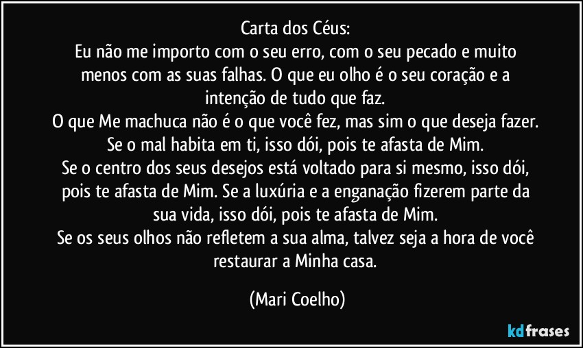 Carta dos Céus: 
Eu não me importo com o seu erro, com o seu pecado e muito menos com as suas falhas. O que eu olho é o seu coração e a intenção de tudo que faz. 
O que Me machuca não é o que você fez, mas sim o que deseja fazer. Se o mal habita em ti, isso dói, pois te afasta de Mim. 
Se o centro dos seus desejos está voltado para si mesmo, isso dói, pois te afasta de Mim. Se a luxúria e a enganação fizerem parte da sua vida, isso dói, pois te afasta de Mim. 
Se os seus olhos não refletem a sua alma, talvez seja a hora de você restaurar a Minha casa. (Mari Coelho)