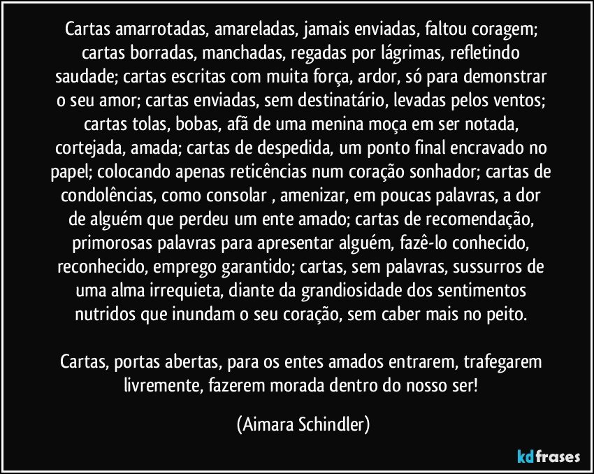 Cartas amarrotadas, amareladas, jamais enviadas, faltou coragem; cartas borradas,  manchadas, regadas por lágrimas, refletindo saudade; cartas escritas com muita força, ardor, só para demonstrar o seu amor; cartas enviadas, sem destinatário, levadas pelos ventos; cartas tolas, bobas, afã de uma menina moça em ser notada, cortejada, amada; cartas de despedida, um ponto final encravado no papel; colocando apenas reticências num coração sonhador; cartas de condolências, como consolar , amenizar, em poucas palavras, a dor de alguém que perdeu um ente amado; cartas de recomendação, primorosas palavras para apresentar alguém, fazê-lo conhecido, reconhecido, emprego garantido; cartas, sem palavras, sussurros de uma alma irrequieta, diante da grandiosidade dos sentimentos nutridos  que inundam o seu coração, sem caber mais no peito. 

Cartas, portas abertas, para os entes amados entrarem, trafegarem livremente, fazerem morada dentro do nosso ser! (Aimara Schindler)