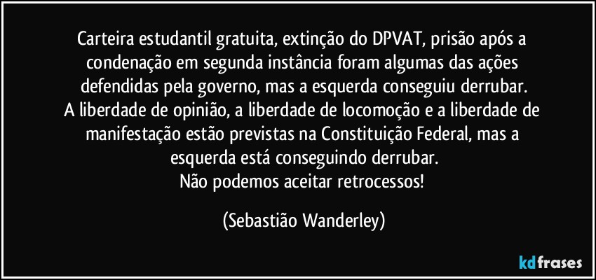 Carteira estudantil gratuita, extinção do DPVAT, prisão após a condenação em segunda instância foram algumas das ações defendidas pela governo, mas a esquerda conseguiu derrubar.
A liberdade de opinião, a liberdade de locomoção e a liberdade de manifestação estão previstas na Constituição Federal, mas a esquerda está conseguindo derrubar.
Não podemos aceitar retrocessos! (Sebastião Wanderley)