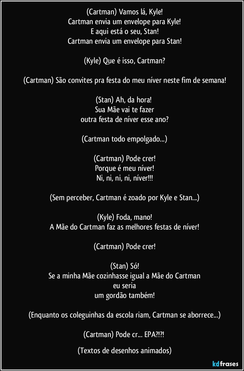 (Cartman) Vamos lá, Kyle!
Cartman envia um envelope para Kyle!
E aqui está o seu, Stan!
Cartman envia um envelope para Stan!

(Kyle) Que é isso, Cartman?

(Cartman) São convites pra festa do meu níver neste fim de semana!

(Stan) Ah, da hora! 
Sua Mãe vai te fazer
outra festa de níver esse ano?

(Cartman todo empolgado...)

(Cartman) Pode crer!
Porque é meu níver!
Ni, ni, ni, ni, níver!!!

(Sem perceber, Cartman é zoado por Kyle e Stan...)

(Kyle) Foda, mano!
A Mãe do Cartman faz as melhores festas de níver!

(Cartman) Pode crer!

(Stan) Só!
Se a minha Mãe cozinhasse igual a Mãe do Cartman
eu seria
um gordão também!

(Enquanto os coleguinhas da escola riam, Cartman se aborrece...)

(Cartman) Pode cr... EPA?!?! (Textos de desenhos animados)