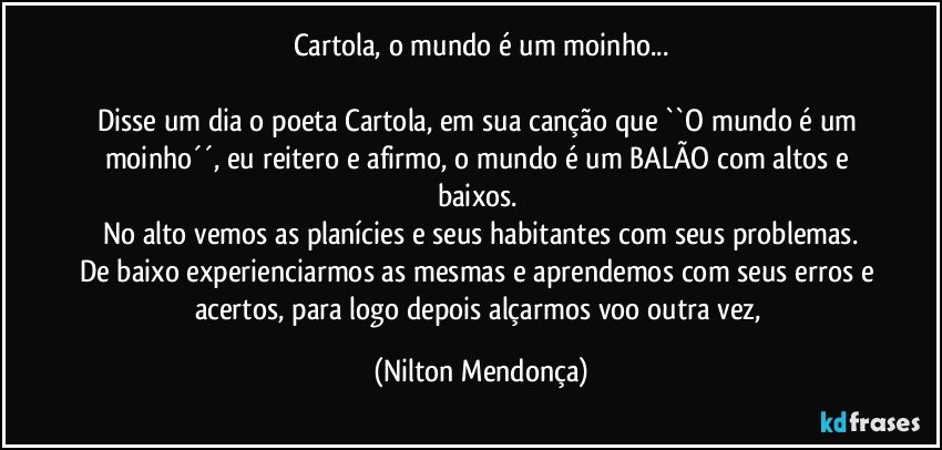 Cartola, o mundo é um moinho...

Disse um dia o poeta Cartola, em sua canção que ``O mundo é um moinho´´, eu reitero e afirmo, o mundo é um BALÃO com altos e baixos. 
No alto vemos as planícies e seus habitantes com seus problemas.
De baixo experienciarmos as mesmas e aprendemos com seus erros e acertos, para logo depois alçarmos voo outra vez, (Nilton Mendonça)