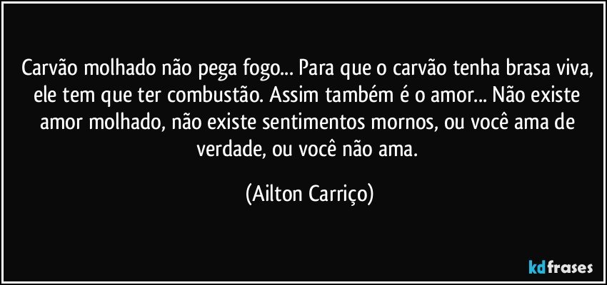 Carvão molhado não pega fogo... Para que o carvão tenha brasa viva, ele tem que ter combustão. Assim também é o amor... Não existe amor molhado, não existe sentimentos mornos, ou você ama de verdade, ou você não ama. (Ailton Carriço)