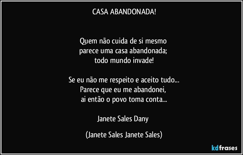 CASA ABANDONADA!


Quem não cuida de si mesmo 
parece uma casa abandonada; 
todo mundo invade!

Se eu não me respeito e aceito tudo...
Parece que eu me abandonei, 
ai então o povo toma conta...

Janete Sales Dany (Janete Sales Janete Sales)