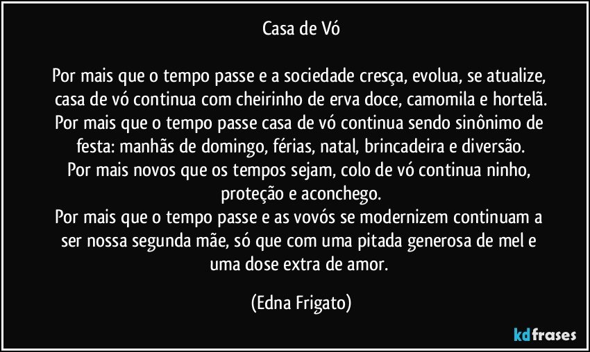 Casa de Vó

Por mais que o tempo passe e a sociedade cresça, evolua, se atualize, casa de vó  continua com cheirinho de erva doce, camomila e hortelã.
Por mais que o tempo passe casa de vó continua sendo sinônimo de festa: manhãs de domingo, férias, natal, brincadeira e diversão.
Por mais novos que os tempos sejam, colo de vó continua ninho, proteção e aconchego.
Por mais que o tempo passe e as vovós se modernizem continuam a ser nossa segunda mãe, só que com uma pitada generosa de mel e uma dose extra de amor. (Edna Frigato)