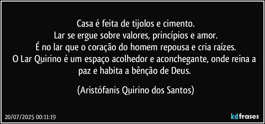 Casa é feita de tijolos e cimento.
Lar se ergue sobre valores, princípios e amor.
É no lar que o coração do homem repousa e cria raízes.
O Lar Quirino é um espaço acolhedor e aconchegante, onde reina a paz e habita a bênção de Deus. (Aristófanis Quirino dos Santos)