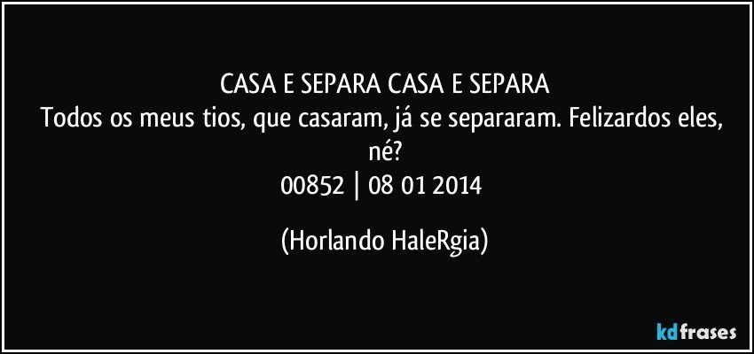 CASA E SEPARA CASA E SEPARA
Todos os meus tios, que casaram, já se separaram. Felizardos eles, né?
00852 | 08/01/2014 (Horlando HaleRgia)