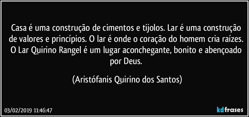 Casa é uma construção de cimentos e tijolos. Lar é uma construção de valores e princípios. O lar é onde o coração do homem cria raízes. O Lar Quirino Rangel é um lugar aconchegante, bonito e abençoado por Deus. (Aristófanis Quirino dos Santos)