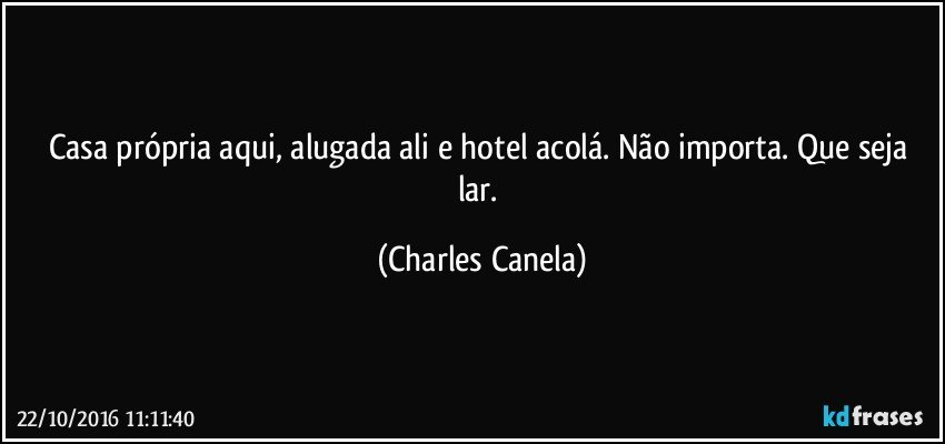 Casa própria aqui, alugada ali e hotel acolá. Não importa. Que seja lar. (Charles Canela)