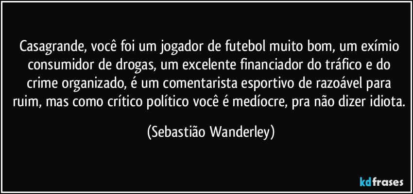 Casagrande, você foi um jogador de futebol muito bom, um exímio consumidor de drogas, um excelente financiador do tráfico e do crime organizado, é um comentarista esportivo de razoável para ruim, mas como crítico político você é medíocre, pra não dizer idiota. (Sebastião Wanderley)