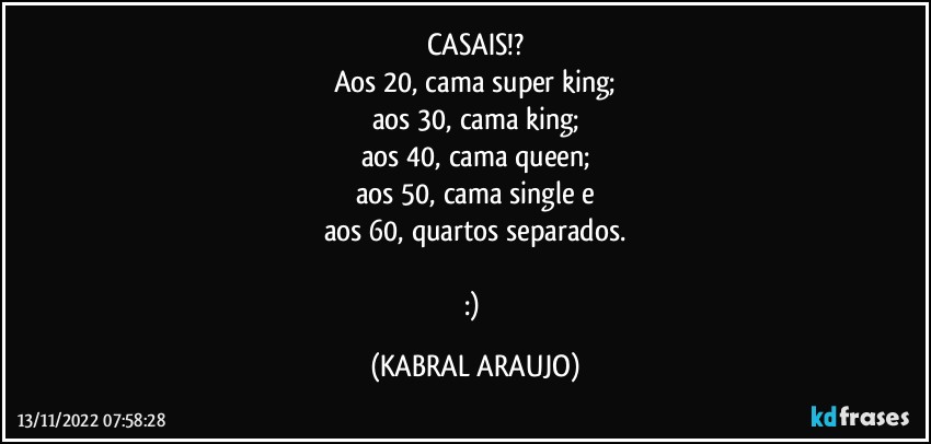 CASAIS!?
Aos 20, cama super king;
aos 30, cama king;
aos 40, cama queen;
aos 50, cama single e
aos 60, quartos separados.

:) (KABRAL ARAUJO)