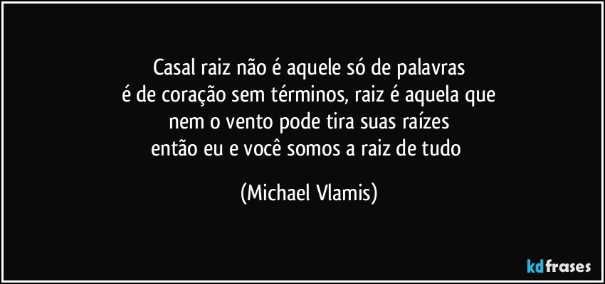 Casal raiz não é aquele só de palavras
é de coração sem términos, raiz é aquela que
nem o vento pode tira suas raízes
então eu e você somos a raiz de tudo (Michael Vlamis)