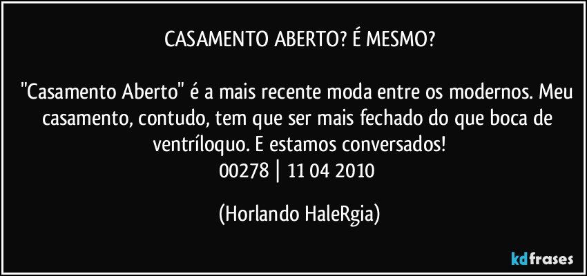 CASAMENTO ABERTO? É MESMO?

"Casamento Aberto" é a mais recente moda entre os modernos. Meu casamento, contudo, tem que ser mais fechado do que boca de ventríloquo. E estamos conversados!
00278 | 11/04/2010 (Horlando HaleRgia)