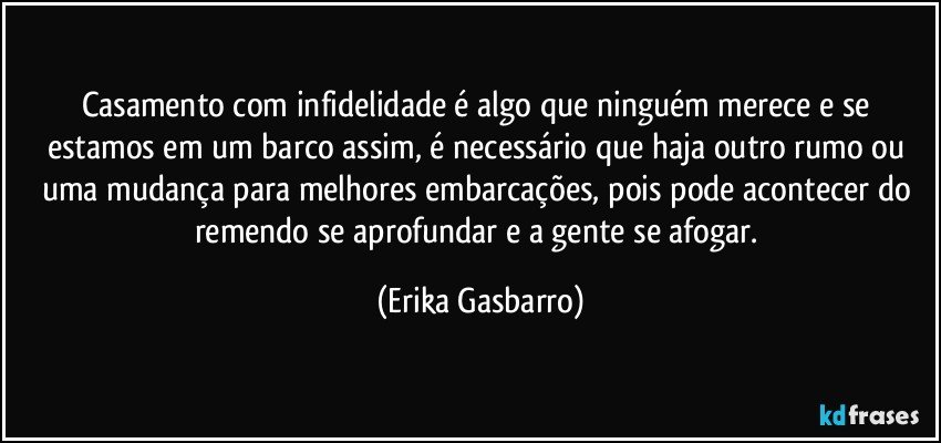 Casamento com infidelidade é algo que ninguém merece e se estamos em um barco assim, é necessário que haja outro rumo ou uma mudança para melhores embarcações, pois pode acontecer do remendo se aprofundar e a gente se afogar. (Erika Gasbarro)