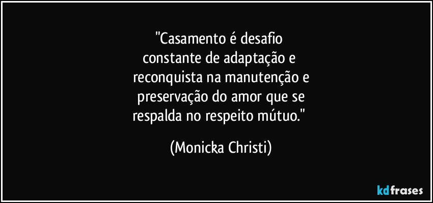 "Casamento é desafio 
constante de adaptação e 
reconquista na manutenção e
 preservação do amor que se 
respalda no respeito mútuo." (Mônicka Christi)