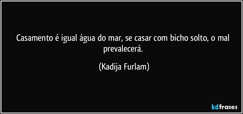 Casamento é igual água do mar, se casar com bicho solto, o mal prevalecerá. (Kadija Furlam)