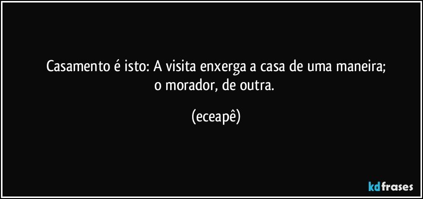 Casamento é isto: A visita enxerga a casa de uma maneira;
o morador, de outra. (eceapê)
