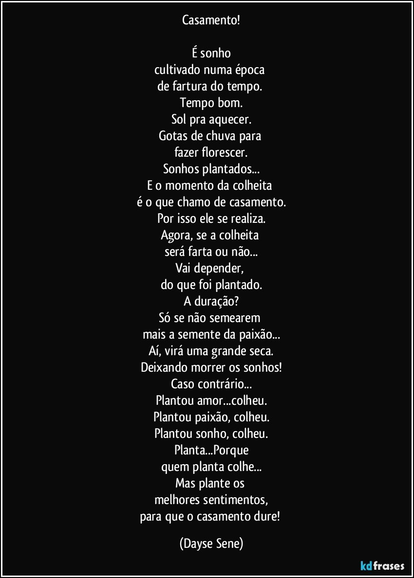 Casamento!

É sonho
cultivado numa época 
de fartura do tempo. 
Tempo bom.
Sol pra aquecer.
Gotas de chuva para 
fazer florescer.
Sonhos plantados...
E o momento da colheita 
é o que chamo de casamento.
Por isso ele se realiza.
Agora, se a colheita 
será farta ou não...
Vai depender, 
do que foi plantado.
A duração?
Só se não semearem 
mais a semente da paixão...
Aí, virá uma grande seca.
Deixando morrer os sonhos!
Caso contrário...
Plantou amor...colheu.
Plantou paixão, colheu.
Plantou sonho, colheu.
Planta...Porque
quem planta colhe...
Mas plante os 
melhores sentimentos,
para que o casamento dure! (Dayse Sene)