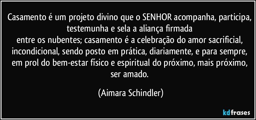 Casamento é um projeto divino que o SENHOR acompanha, participa, testemunha e sela a aliança firmada  
entre os nubentes; casamento é a celebração do amor sacrificial, incondicional, sendo posto em prática, diariamente, e para sempre, em prol do bem-estar físico e espiritual do próximo, mais próximo, ser amado. (Aimara Schindler)