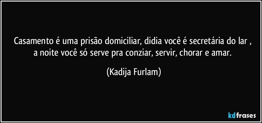 Casamento é uma prisão domiciliar, didia você é secretária do lar , a noite você só serve pra conziar, servir, chorar e amar. (Kadija Furlam)