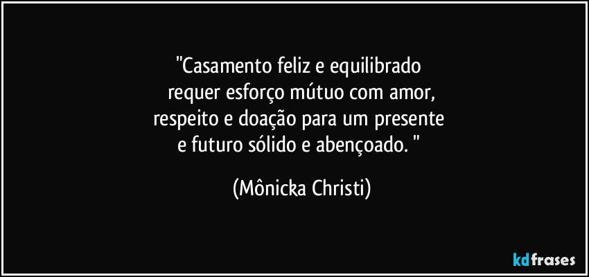 "Casamento feliz e equilibrado 
requer esforço mútuo com amor,
respeito e doação para um presente 
e futuro sólido e abençoado. " (Mônicka Christi)