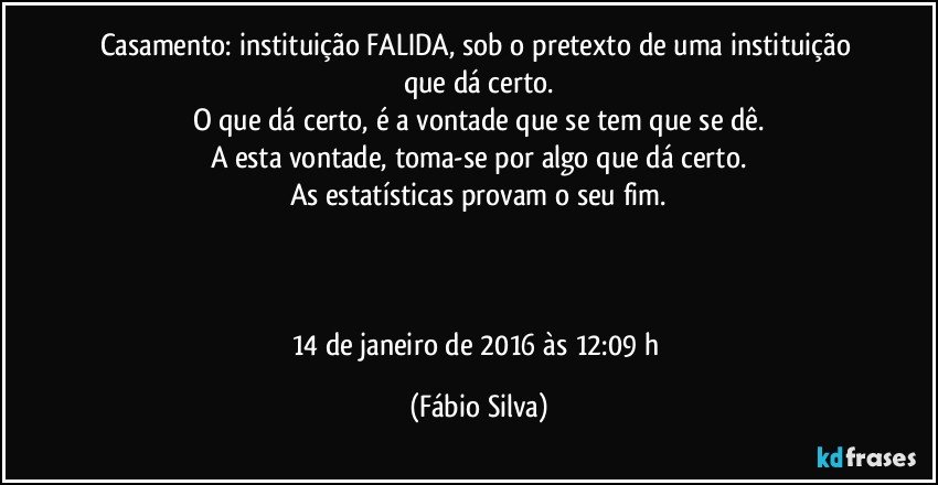 Casamento: instituição FALIDA, sob o pretexto de uma instituição que dá certo.
O que dá certo, é a vontade que se tem que se dê.
A esta vontade, toma-se por algo que dá certo.
As estatísticas provam o seu fim.



14 de janeiro de 2016 às 12:09 h (Fábio Silva)