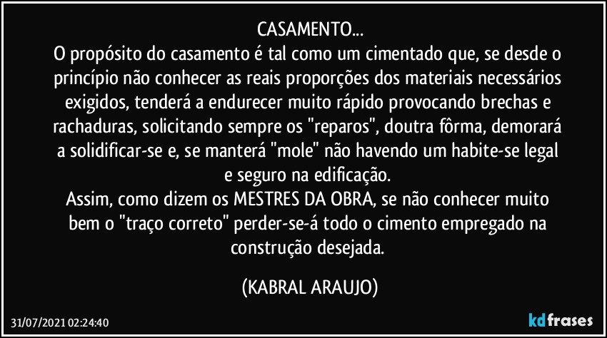 CASAMENTO...
O propósito do casamento é tal como um cimentado que, se desde o princípio não conhecer as reais proporções dos materiais necessários exigidos, tenderá a endurecer muito rápido provocando brechas e rachaduras, solicitando sempre os "reparos", doutra fôrma, demorará a solidificar-se e, se manterá "mole" não havendo um habite-se legal e seguro na edificação. 
Assim, como dizem os MESTRES DA OBRA, se não conhecer  muito bem o "traço correto" perder-se-á todo o cimento empregado na construção desejada. (KABRAL ARAUJO)