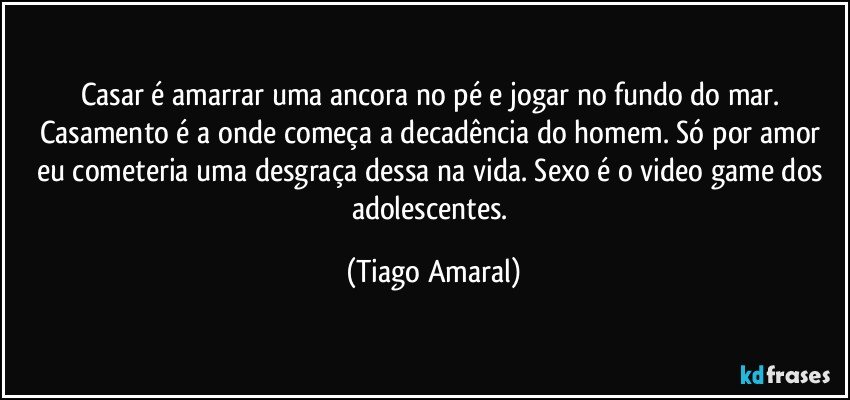 Casar é amarrar uma ancora no pé e jogar no fundo do mar. Casamento é a onde começa a decadência do homem. Só por amor eu cometeria uma desgraça dessa na vida. Sexo é o video game dos adolescentes. (Tiago Amaral)