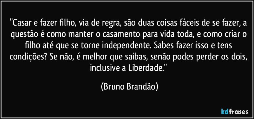 "Casar e fazer filho, via de regra, são duas coisas fáceis de se fazer, a questão é como manter o casamento para vida toda, e como criar o filho até que se torne independente. Sabes fazer isso e tens condições? Se não, é melhor que saibas, senão podes perder os dois, inclusive a Liberdade." (Bruno Brandão)