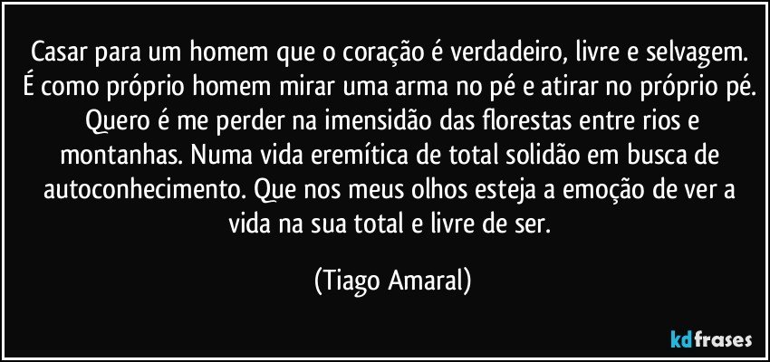 Casar para um homem que o coração é verdadeiro, livre e selvagem. É como próprio homem mirar uma arma no pé e atirar no próprio pé.  Quero é me perder na imensidão das florestas entre rios e montanhas. Numa vida eremítica de total solidão em busca de autoconhecimento. Que nos meus olhos esteja a emoção de ver a vida na sua total e livre de ser. (Tiago Amaral)