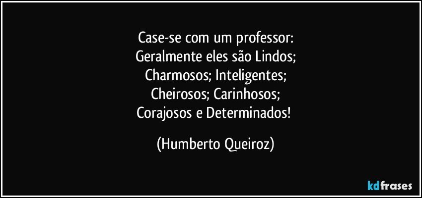 Case-se com um professor:
Geralmente eles são Lindos;
Charmosos; Inteligentes;
Cheirosos; Carinhosos;
Corajosos e Determinados! (Humberto Queiroz)