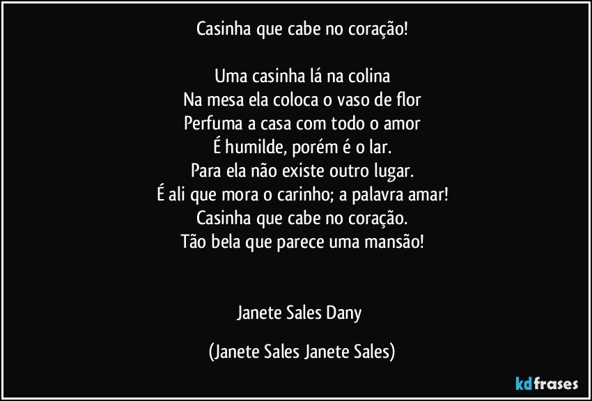 Casinha  que cabe no coração!

Uma casinha lá na colina
Na mesa ela coloca o vaso de flor
Perfuma a casa com todo o amor
É humilde, porém é o lar.
Para ela não existe outro lugar.
É ali que mora o carinho; a palavra amar!
Casinha que cabe no coração.
Tão bela que parece uma mansão!


Janete Sales Dany (Janete Sales Janete Sales)