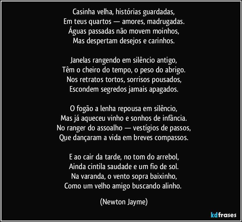 Casinha velha, histórias guardadas,
Em teus quartos — amores, madrugadas.
Águas passadas não movem moinhos,
Mas despertam desejos e carinhos.
Janelas rangendo em silêncio antigo,
Têm o cheiro do tempo, o peso do abrigo.
Nos retratos tortos, sorrisos pousados,
Escondem segredos jamais apagados.
O fogão a lenha repousa em silêncio,
Mas já aqueceu vinho e sonhos de infância.
No ranger do assoalho — vestígios de passos,
Que dançaram a vida em breves compassos.
E ao cair da tarde, no tom do arrebol,
Ainda cintila saudade e um fio de sol.
Na varanda, o vento sopra baixinho,
Como um velho amigo buscando alinho. (Newton Jayme)